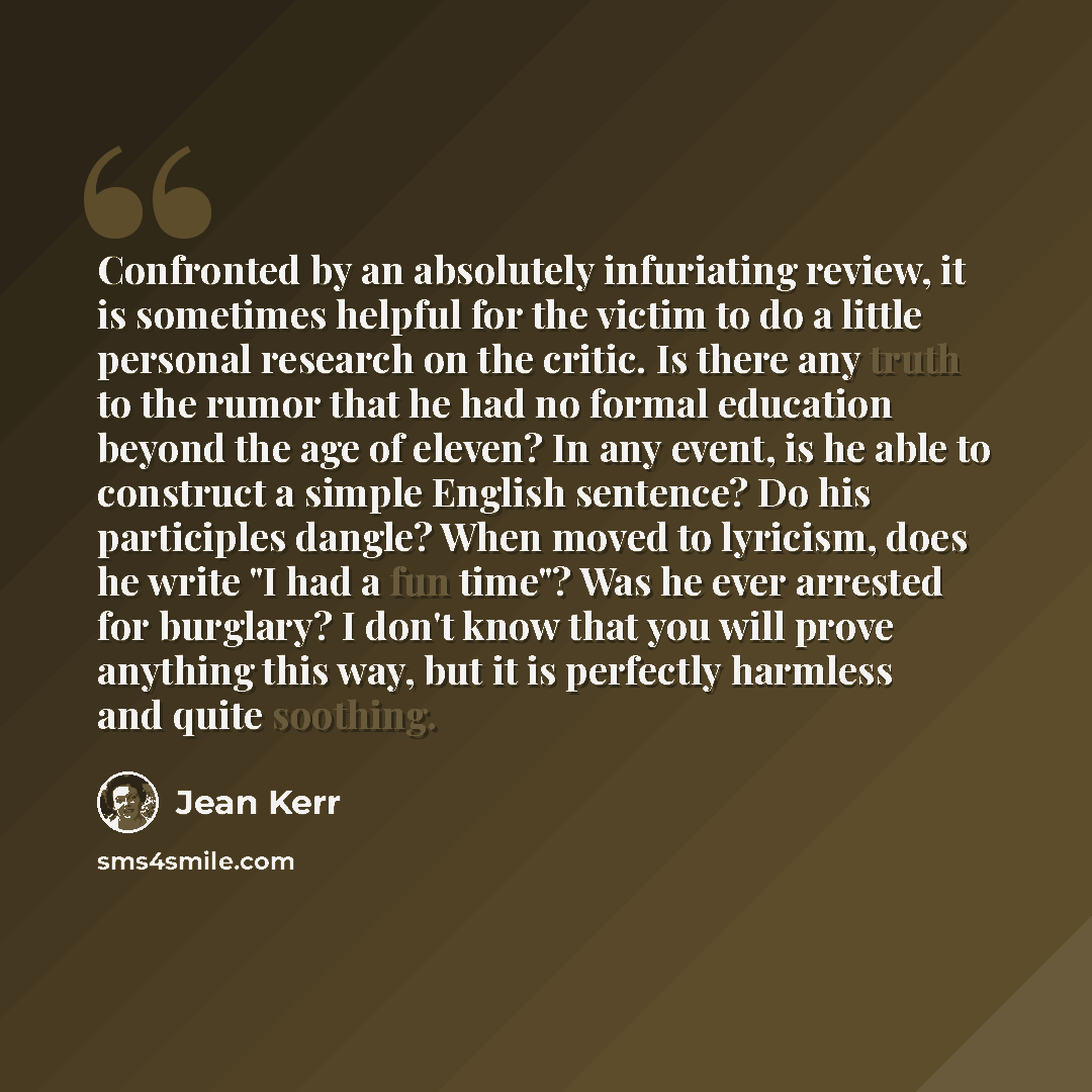 “Confronted by an absolutely infuriating review, it is sometimes helpful for the victim to do a little personal research on the critic. Is there any truth to the rumor that he had no formal education beyond the age of eleven? In any event, is he able to construct a simple English sentence? Do his…” quote by Jean Kerr