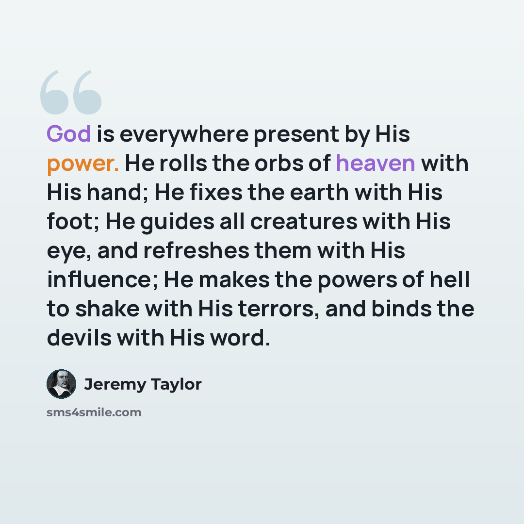 “God is everywhere present by His power. He rolls the orbs of heaven with His hand; He fixes the earth with His foot; He guides all creatures with His eye, and refreshes them with His influence; He makes the powers of hell to shake with His terrors, and binds the devils with His word.” quote by Jeremy Taylor
