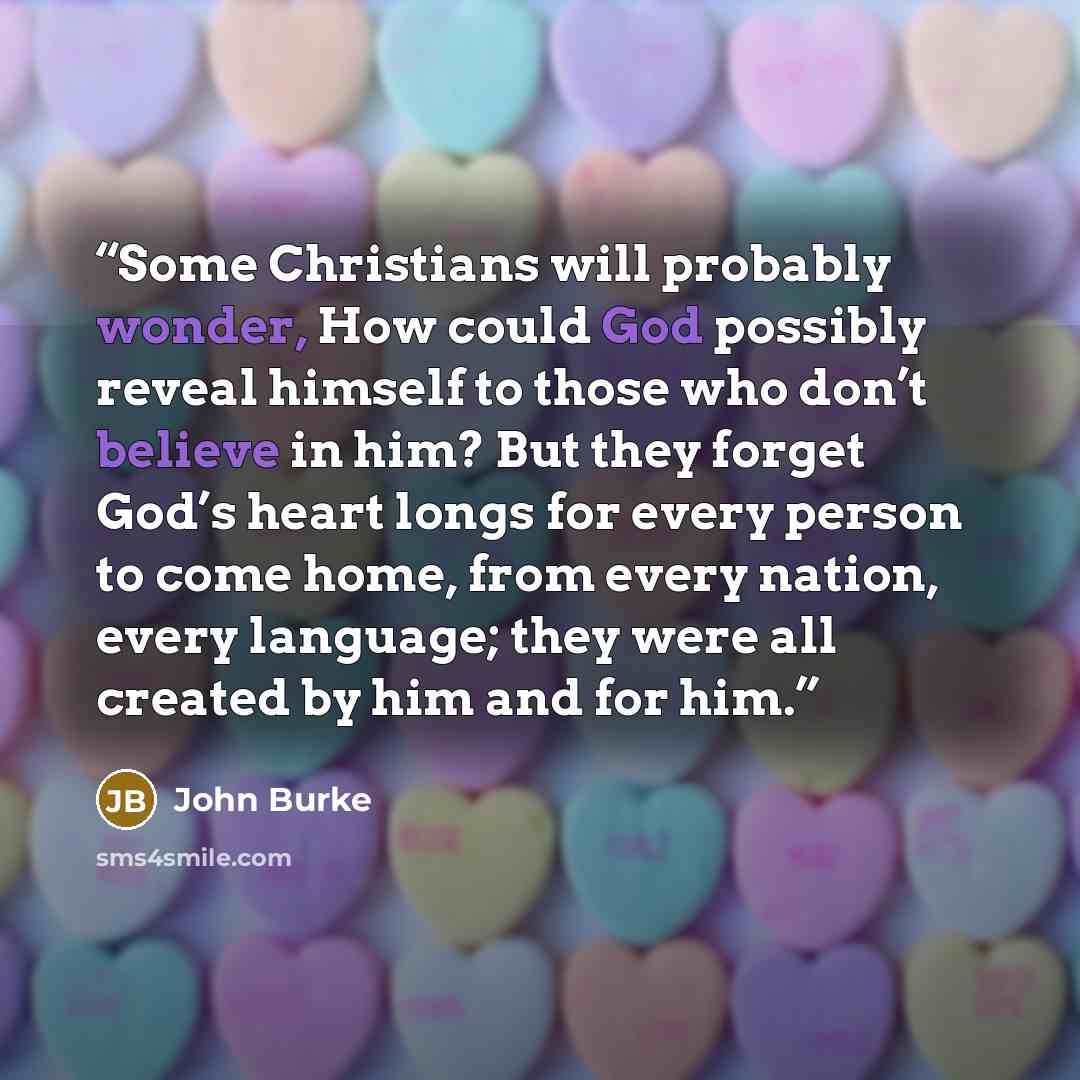 “Some Christians will probably wonder, How could God possibly reveal himself to those who don’t believe in him? But they forget God’s heart longs for every person to come home, from every nation, every language; they were all created by him and for him.” quote by John Burke