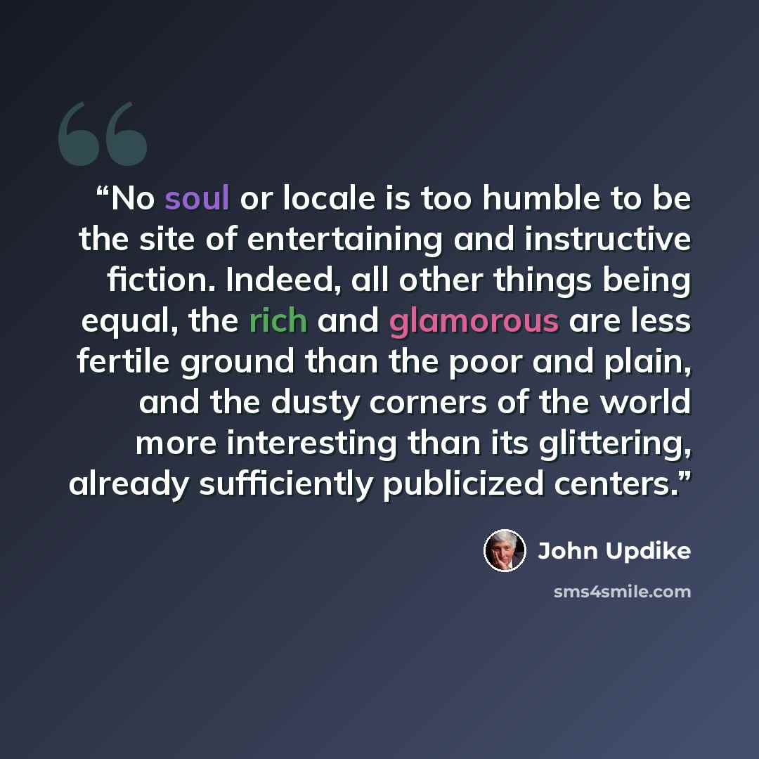 “No soul or locale is too humble to be the site of entertaining and instructive fiction. Indeed, all other things being equal, the rich and glamorous are less fertile ground than the poor and plain, and the dusty corners of the world more interesting than its glittering, already sufficiently…” quote by John Updike