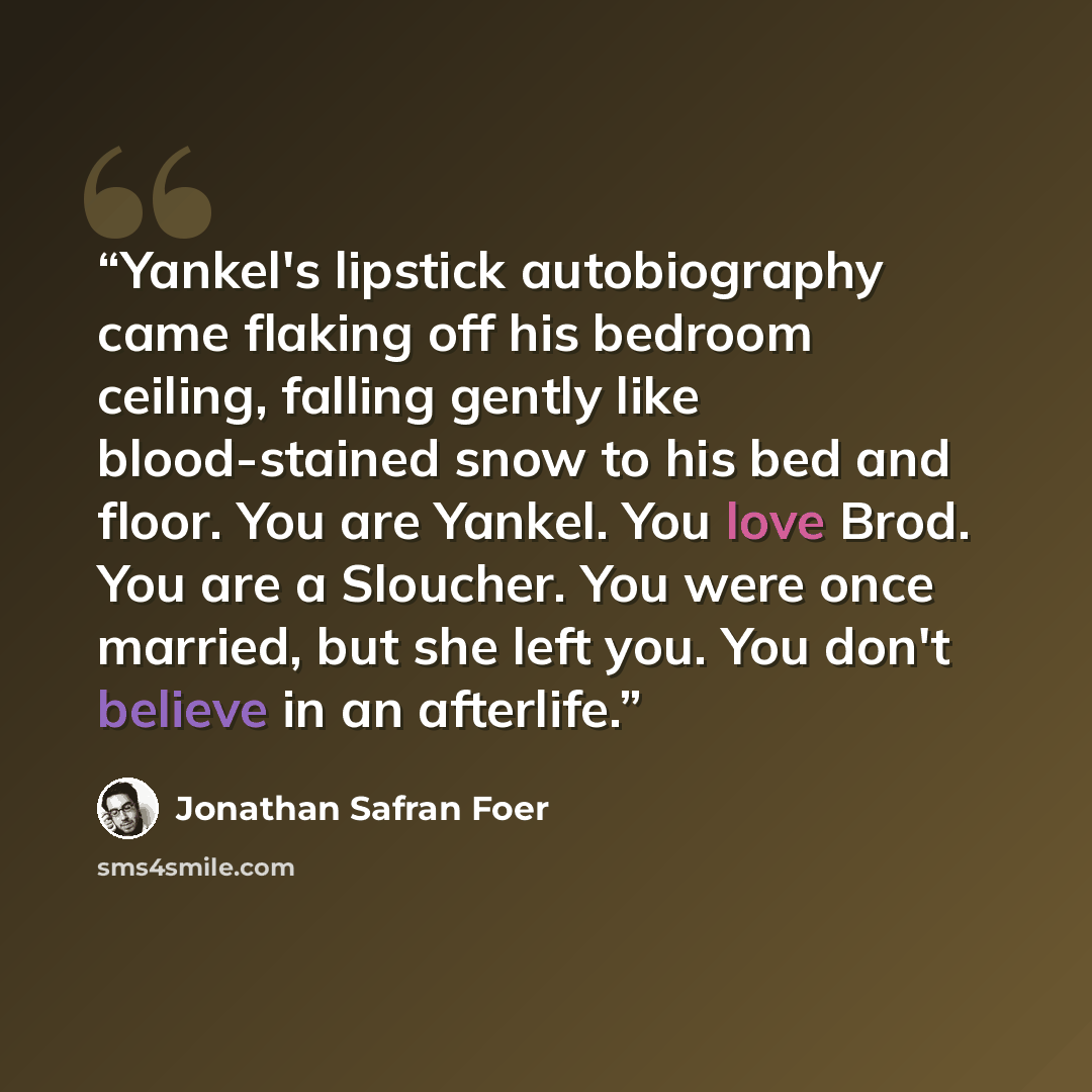 “Yankel's lipstick autobiography came flaking off his bedroom ceiling, falling gently like blood-stained snow to his bed and floor. You are Yankel. You love Brod. You are a Sloucher. You were once married, but she left you. You don't believe in an afterlife.” quote by Jonathan Safran Foer
