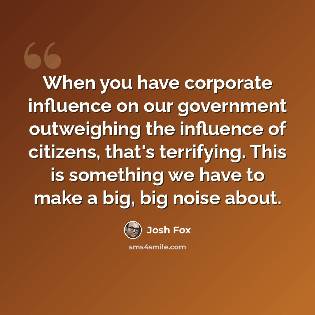 “When you have corporate influence on our government outweighing the influence of citizens, that's terrifying. This is something we have to make a big, big noise about.” quote by Josh Fox
