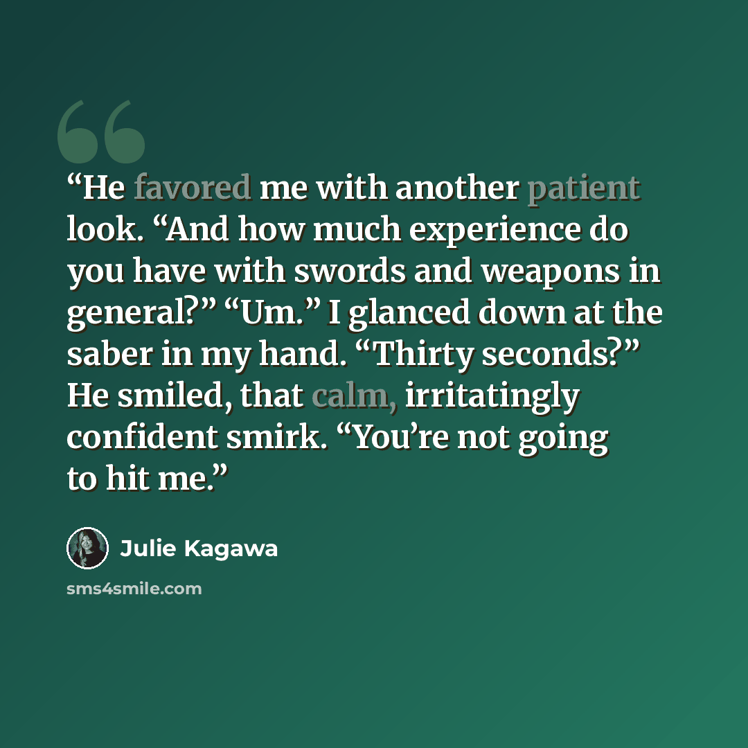 “He favored me with another patient look. “And how much experience do you have with swords and weapons in general?” “Um.” I glanced down at the saber in my hand. “Thirty seconds?” He smiled, that calm, irritatingly confident smirk. “You’re not going to hit me.” quote by Julie Kagawa