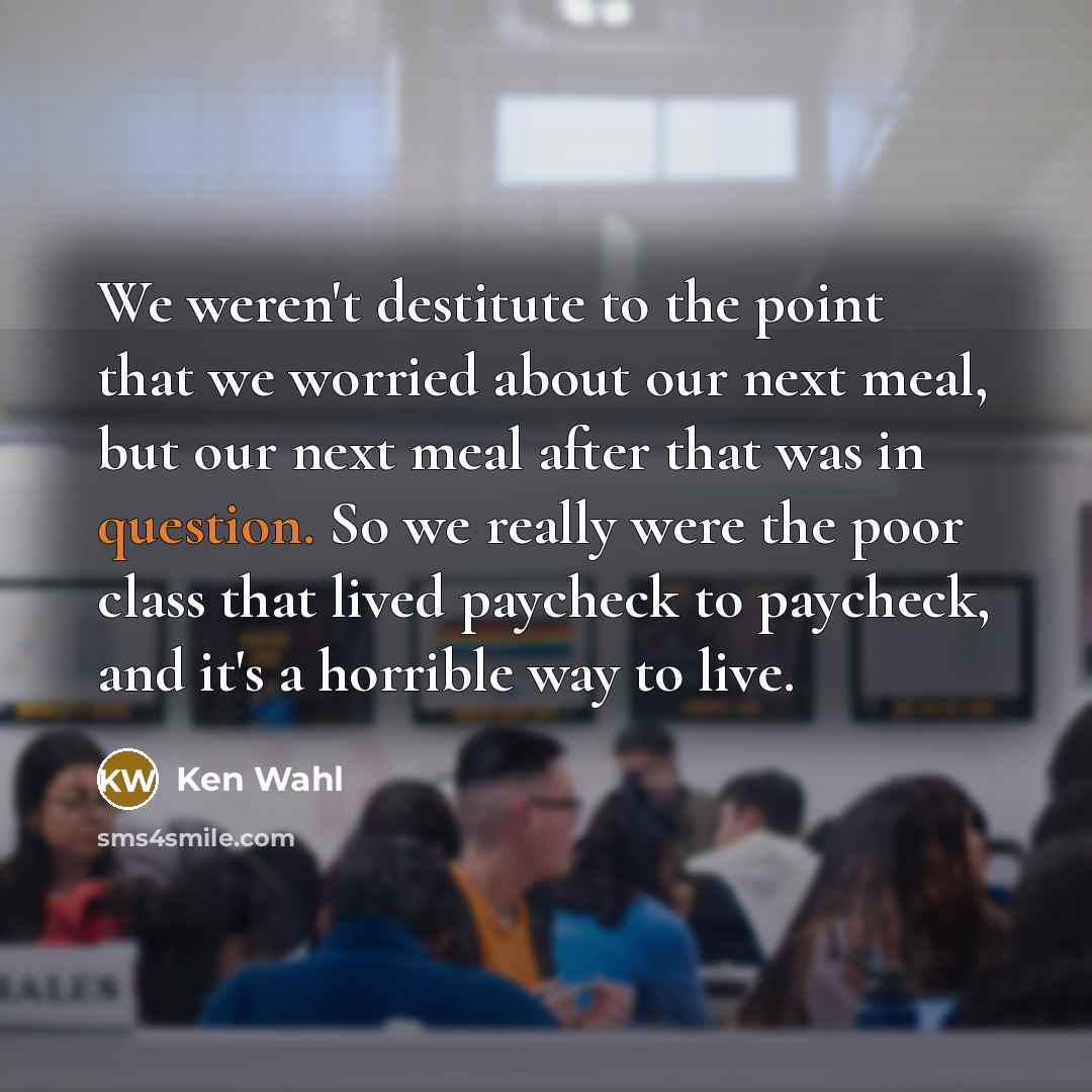 “We weren't destitute to the point that we worried about our next meal, but our next meal after that was in question. So we really were the poor class that lived paycheck to paycheck, and it's a horrible way to live.” quote by Ken Wahl
