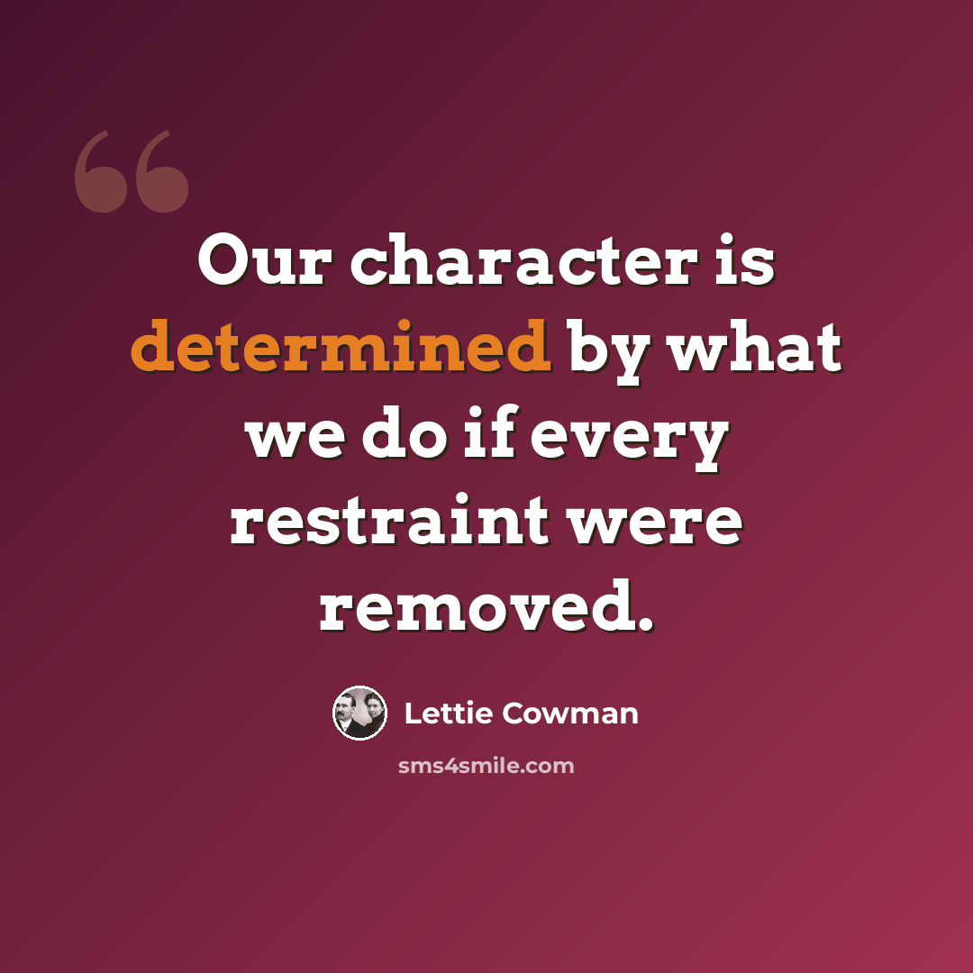 “Our character is determined by what we do if every restraint were removed.” quote by Lettie Cowman