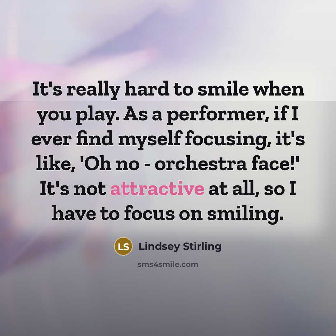 “It's really hard to smile when you play. As a performer, if I ever find myself focusing, it's like, 'Oh no - orchestra face!' It's not attractive at all, so I have to focus on smiling.” quote by Lindsey Stirling