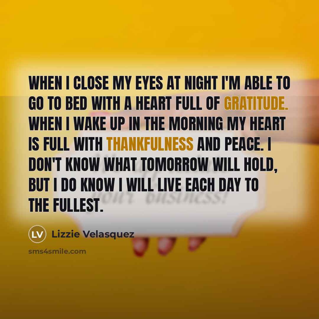“When I close my eyes at night I'm able to go to bed with a heart full of gratitude. When I wake up in the morning my heart is full with thankfulness and peace. I don't know what tomorrow will hold, but I do know I will live each day to the fullest.” quote by Lizzie Velasquez