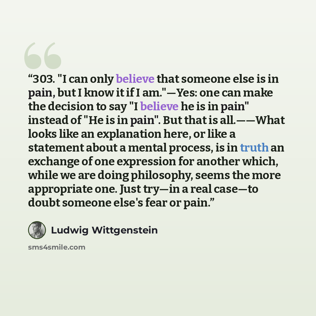 “303. "I can only believe that someone else is in pain, but I know it if I am."—Yes: one can make the decision to say "I believe he is in pain" instead of "He is in pain". But that is all.——What looks like an explanation here, or like a statement about a mental process, is in truth an exchange of…” quote by Ludwig Wittgenstein