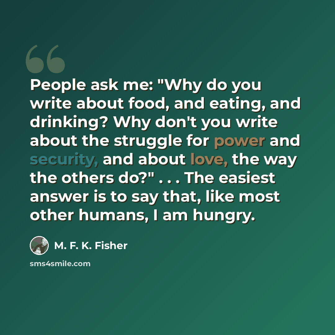 “People ask me: "Why do you write about food, and eating, and drinking? Why don't you write about the struggle for power and security, and about love, the way the others do?" . . . The easiest answer is to say that, like most other humans, I am hungry.” quote by M. F. K. Fisher
