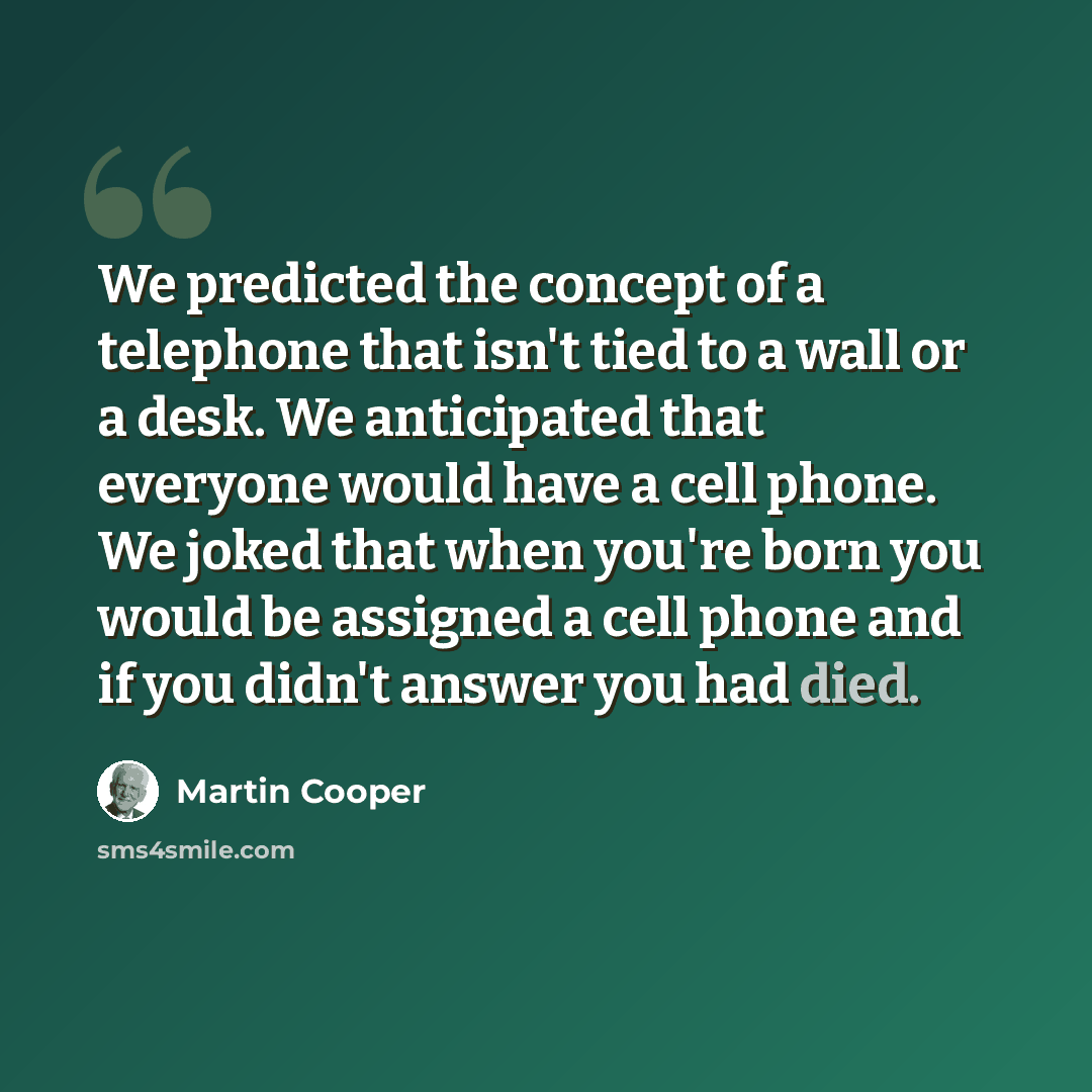 “We predicted the concept of a telephone that isn't tied to a wall or a desk. We anticipated that everyone would have a cell phone. We joked that when you're born you would be assigned a cell phone and if you didn't answer you had died.” quote by Martin Cooper