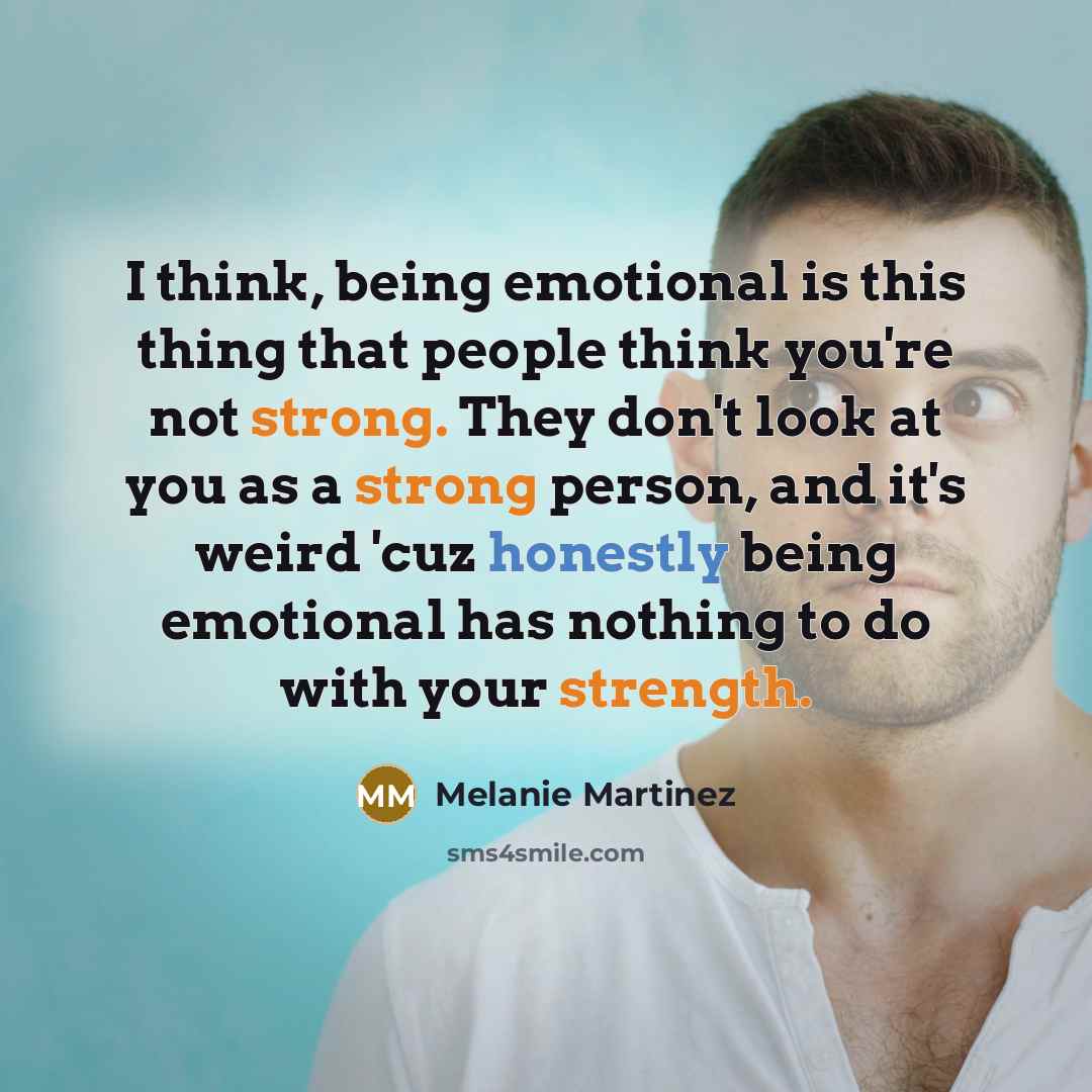 “I think, being emotional is this thing that people think you're not strong. They don't look at you as a strong person, and it's weird 'cuz honestly being emotional has nothing to do with your strength.” quote by Melanie Martinez