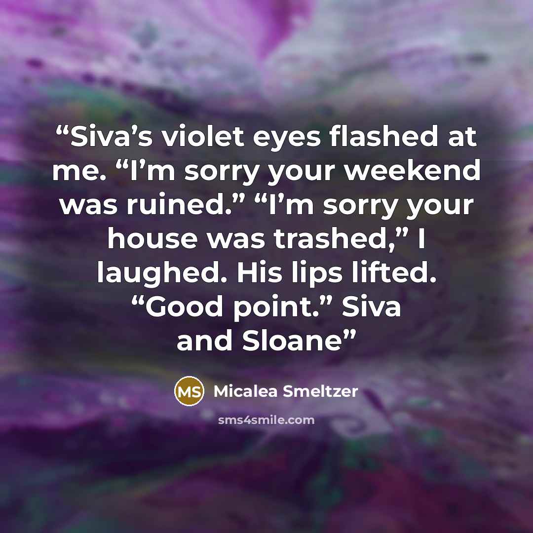 “Siva’s violet eyes flashed at me. “I’m sorry your weekend was ruined.” “I’m sorry your house was trashed,” I laughed. His lips lifted. “Good point.” Siva and Sloane” quote by Micalea Smeltzer
