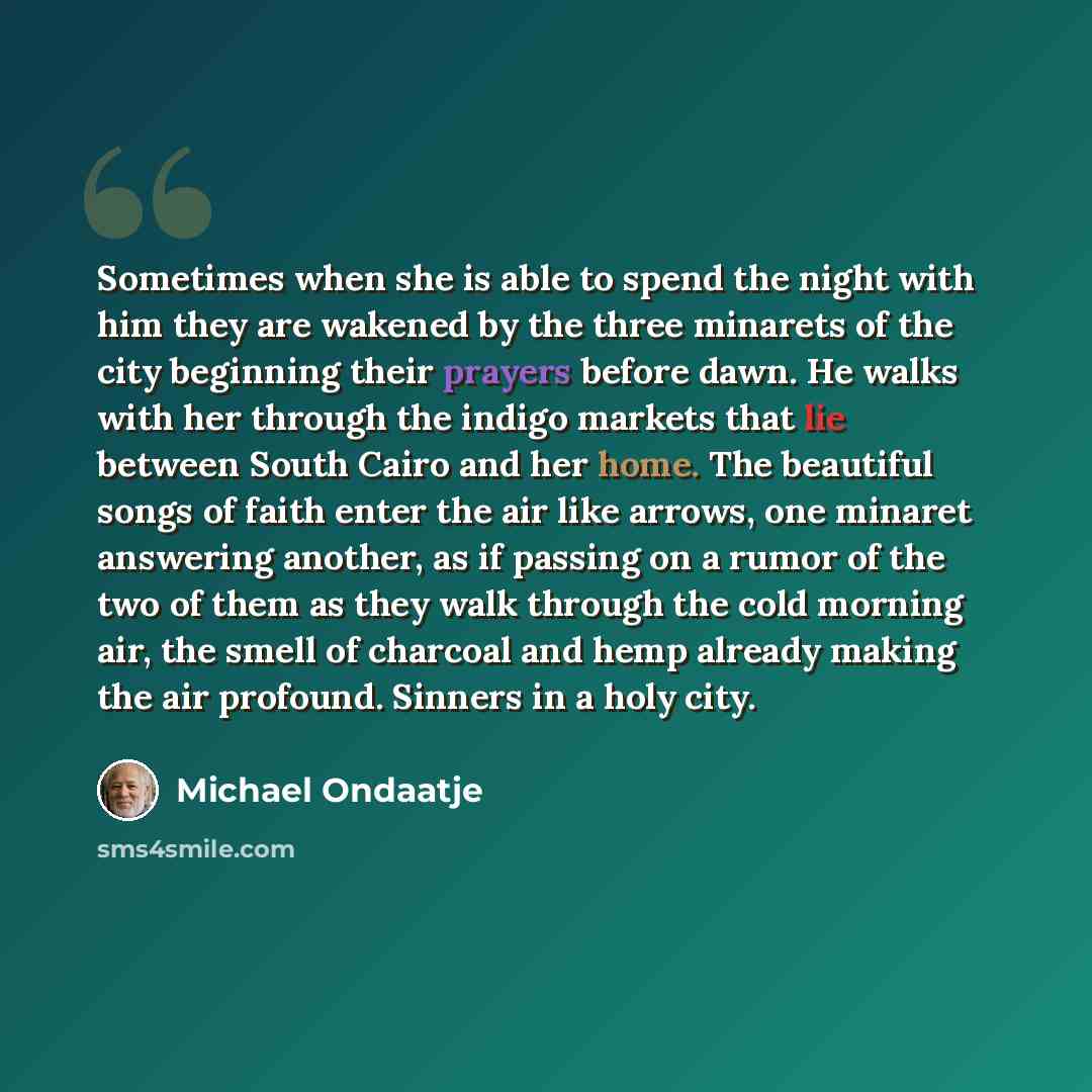 “Sometimes when she is able to spend the night with him they are wakened by the three minarets of the city beginning their prayers before dawn. He walks with her through the indigo markets that lie between South Cairo and her home. The beautiful songs of faith enter the air like arrows, one minaret…” quote by Michael Ondaatje