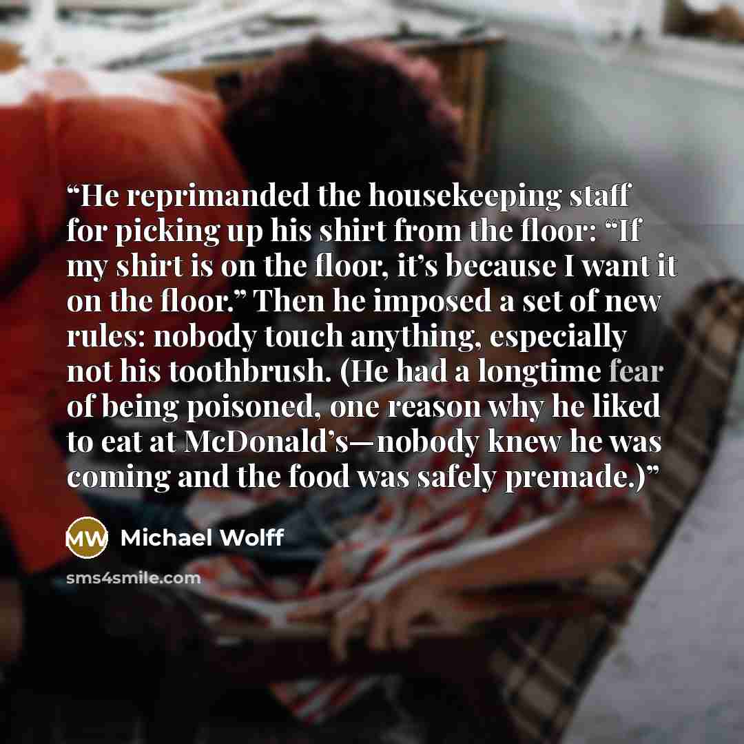 “He reprimanded the housekeeping staff for picking up his shirt from the floor: “If my shirt is on the floor, it’s because I want it on the floor.” Then he imposed a set of new rules: nobody touch anything, especially not his toothbrush. (He had a longtime fear of being poisoned, one reason why he…” quote by Michael Wolff