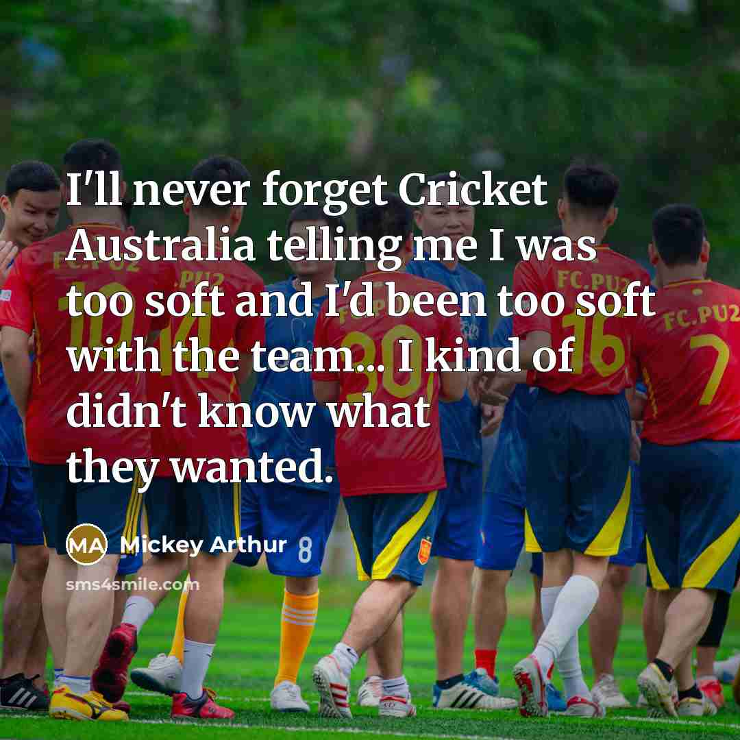 “I'll never forget Cricket Australia telling me I was too soft and I'd been too soft with the team... I kind of didn't know what they wanted.” quote by Mickey Arthur