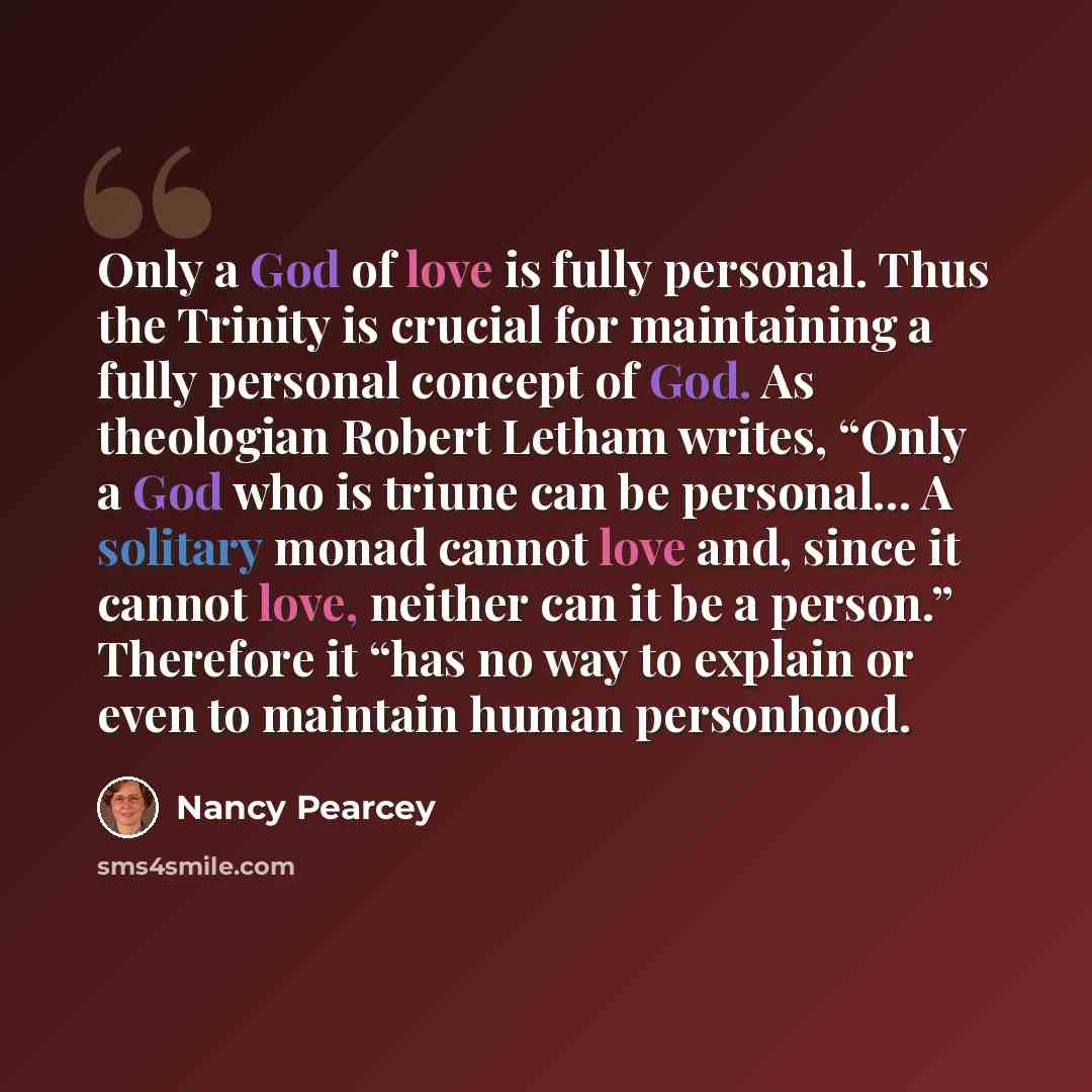 “Only a God of love is fully personal. Thus the Trinity is crucial for maintaining a fully personal concept of God. As theologian Robert Letham writes, “Only a God who is triune can be personal… A solitary monad cannot love and, since it cannot love, neither can it be a person.” Therefore it “has…” quote by Nancy Pearcey
