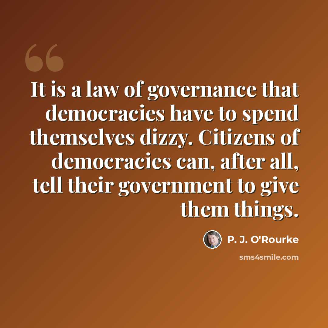 “It is a law of governance that democracies have to spend themselves dizzy. Citizens of democracies can, after all, tell their government to give them things.” quote by P. J. O'Rourke