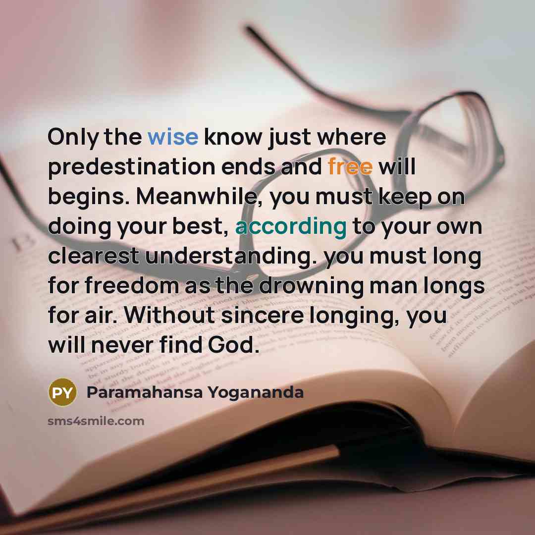 “Only the wise know just where predestination ends and free will begins. Meanwhile, you must keep on doing your best, according to your own clearest understanding. you must long for freedom as the drowning man longs for air. Without sincere longing, you will never find God.” quote by Paramahansa Yogananda