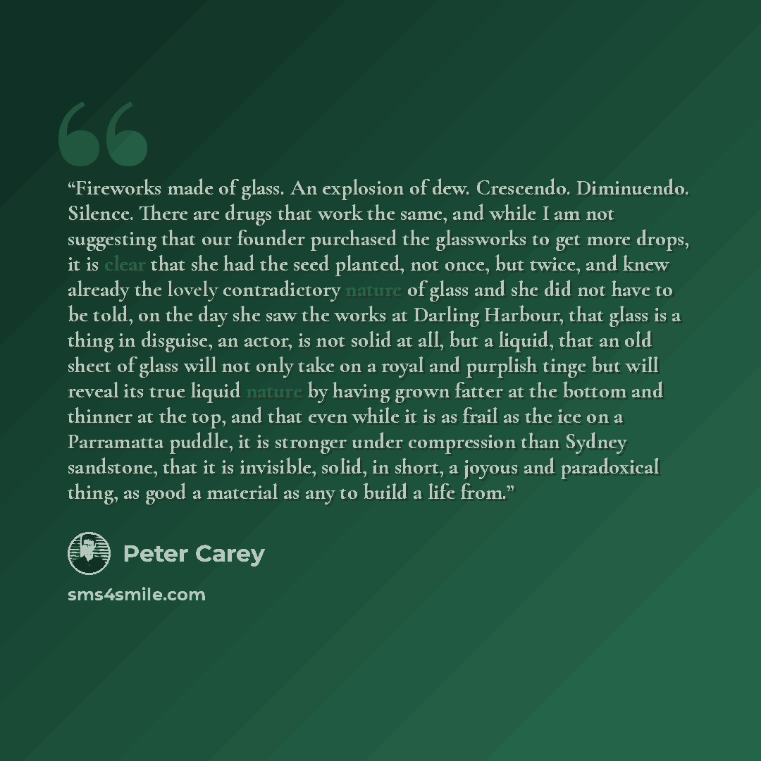 “Fireworks made of glass. An explosion of dew. Crescendo. Diminuendo. Silence. There are drugs that work the same, and while I am not suggesting that our founder purchased the glassworks to get more drops, it is clear that she had the seed planted, not once, but twice, and knew already the lovely…” quote by peter carey
