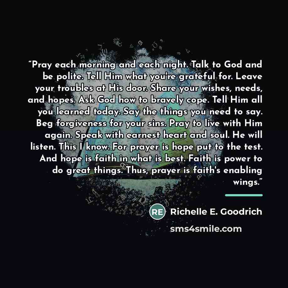 “Pray each morning and each night. Talk to God and be polite. Tell Him what you're grateful for. Leave your troubles at His door. Share your wishes, needs, and hopes. Ask God how to bravely cope. Tell Him all you learned today. Say the things you need to say. Beg forgiveness for your sins. Pray to…” quote by Richelle E. Goodrich