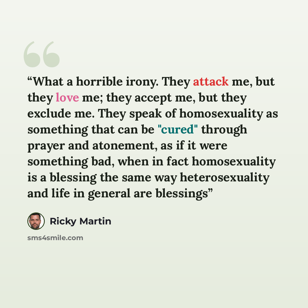 “What a horrible irony. They attack me, but they love me; they accept me, but they exclude me. They speak of homosexuality as something that can be "cured" through prayer and atonement, as if it were something bad, when in fact homosexuality is a blessing the same way heterosexuality and life in…” quote by Ricky Martin