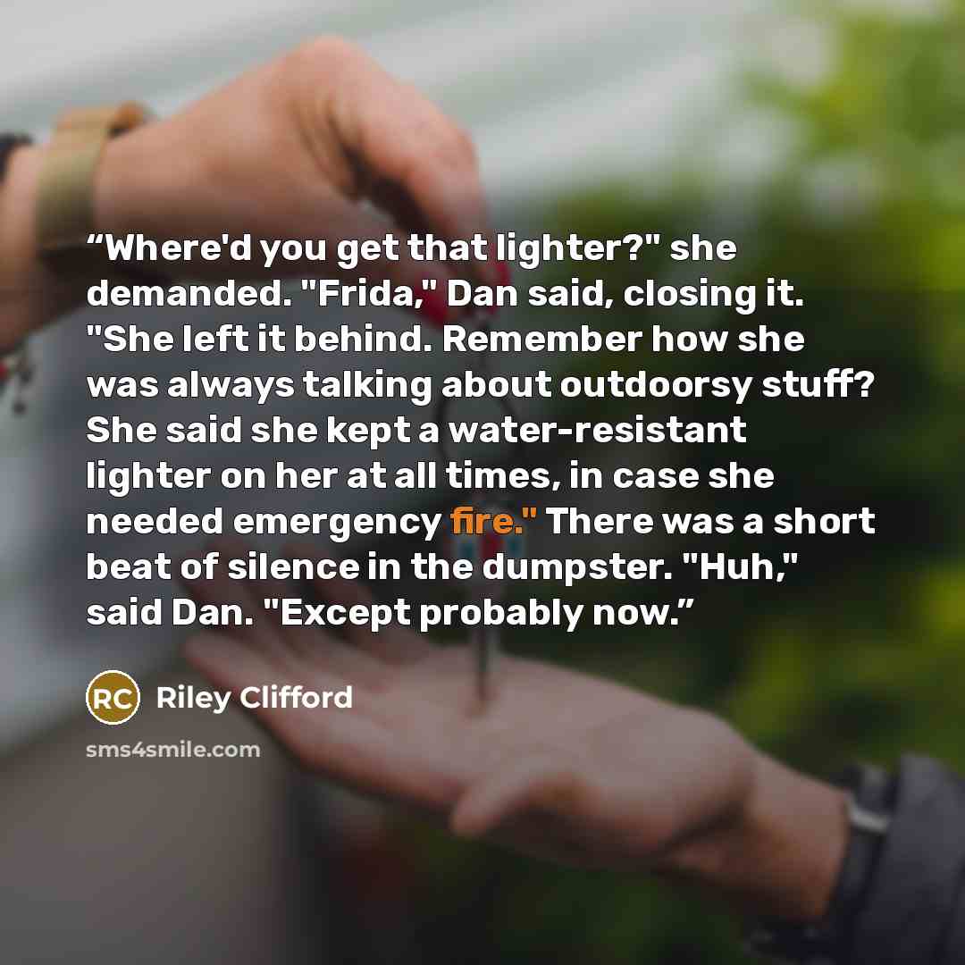 “Where'd you get that lighter?" she demanded. "Frida," Dan said, closing it. "She left it behind. Remember how she was always talking about outdoorsy stuff? She said she kept a water-resistant lighter on her at all times, in case she needed emergency fire." There was a short beat of silence in the…” quote by Riley Clifford