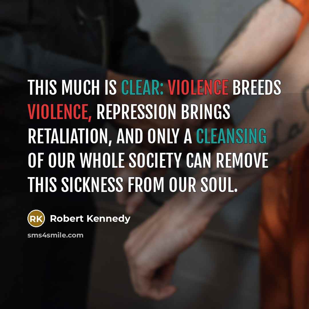 “This much is clear: violence breeds violence, repression brings retaliation, and only a cleansing of our whole society can remove this sickness from our soul.” quote by Robert Kennedy
