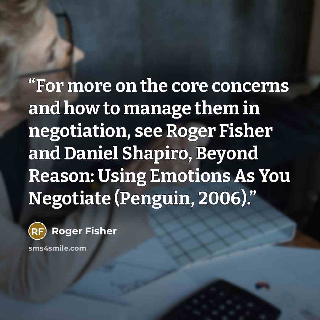 “For more on the core concerns and how to manage them in negotiation, see Roger Fisher and Daniel Shapiro, Beyond Reason: Using Emotions As You Negotiate (Penguin, 2006).” quote by Roger Fisher