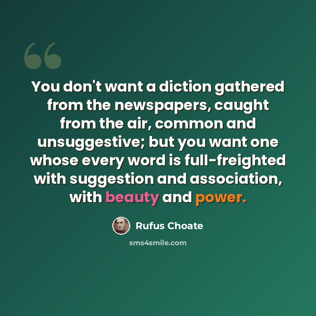 “You don't want a diction gathered from the newspapers, caught from the air, common and unsuggestive; but you want one whose every word is full-freighted with suggestion and association, with beauty and power.” quote by Rufus Choate