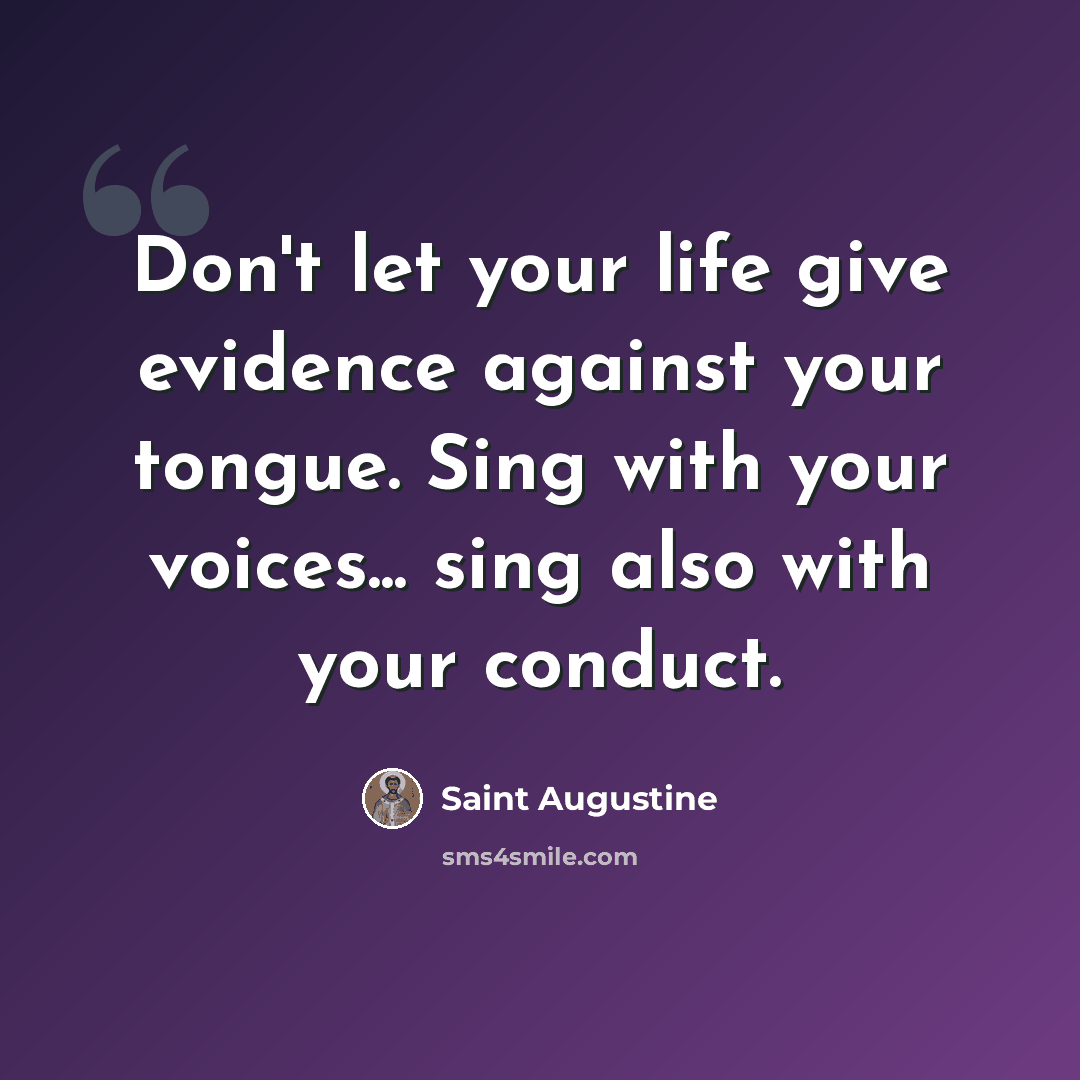 “Don't let your life give evidence against your tongue. Sing with your voices... sing also with your conduct.” quote by Saint Augustine
