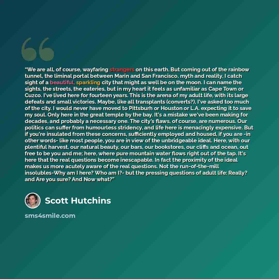 “We are all, of course, wayfaring strangers on this earth. But coming out of the rainbow tunnel, the liminal portal between Marin and San Francisco, myth and reality, I catch sight of a beautiful, sparkling city that might as well be on the moon. I can name the sights, the streets, the eateries…” quote by Scott Hutchins