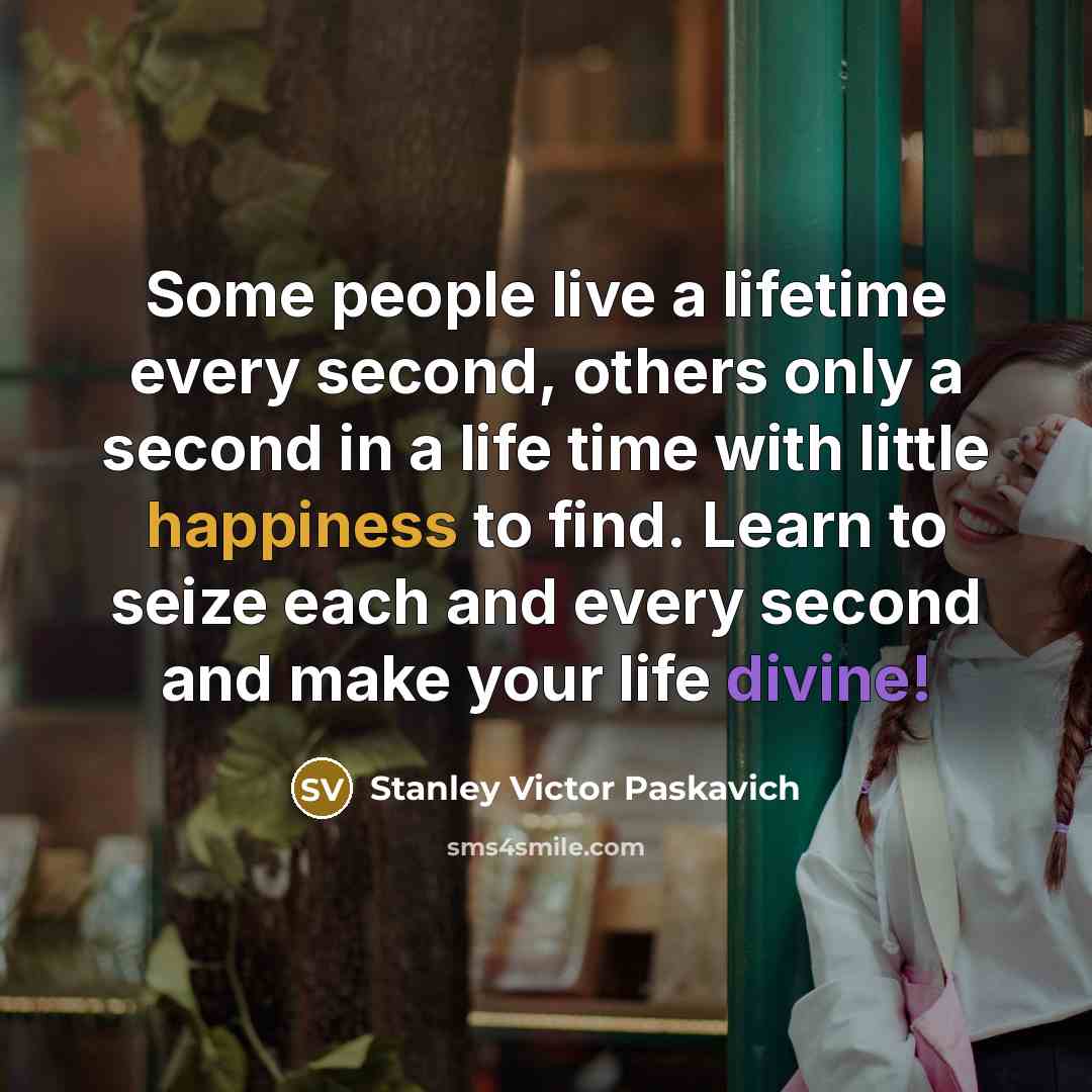 “Some people live a lifetime every second, others only a second in a life time with little happiness to find. Learn to seize each and every second and make your life divine!” quote by Stanley Victor Paskavich