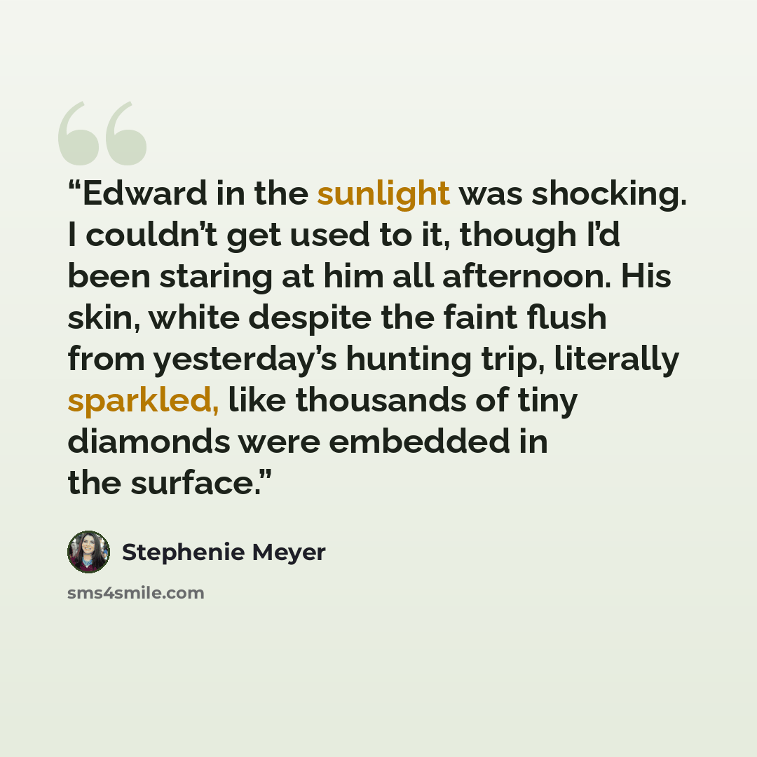 “Edward in the sunlight was shocking. I couldn’t get used to it, though I’d been staring at him all afternoon. His skin, white despite the faint flush from yesterday’s hunting trip, literally sparkled, like thousands of tiny diamonds were embedded in the surface.” quote by Stephenie Meyer