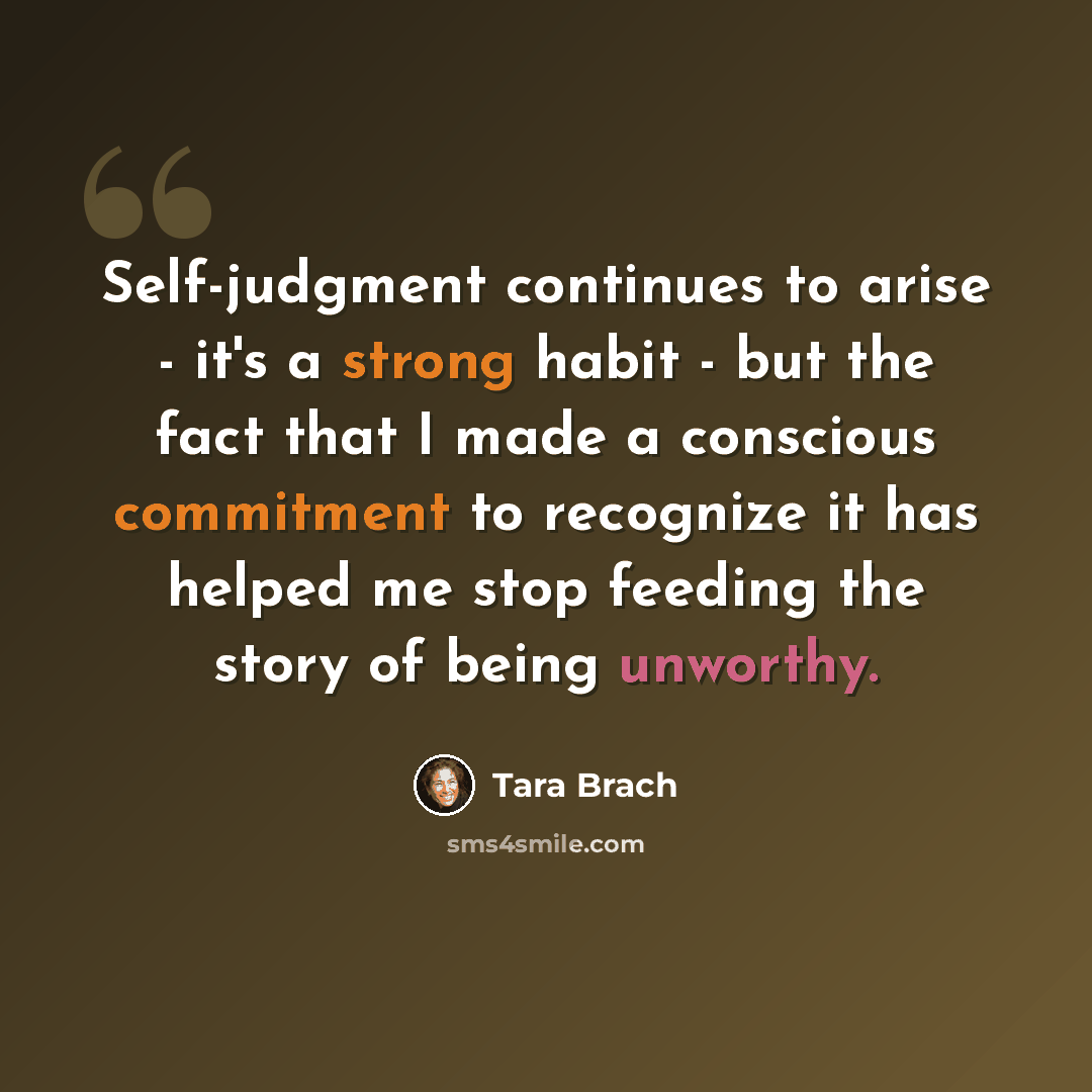 “Self-judgment continues to arise - it's a strong habit - but the fact that I made a conscious commitment to recognize it has helped me stop feeding the story of being unworthy.” quote by Tara Brach