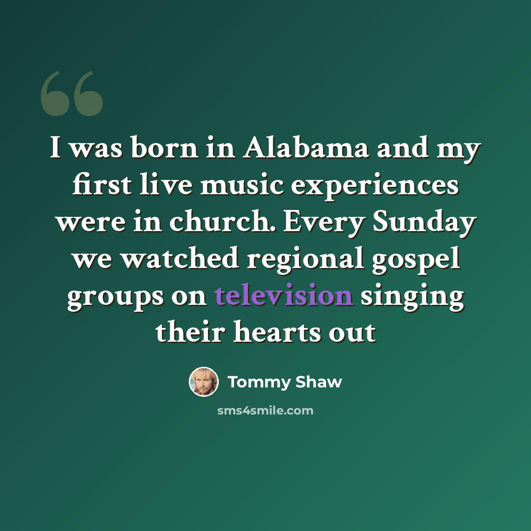 “I was born in Alabama and my first live music experiences were in church. Every Sunday we watched regional gospel groups on television singing their hearts out” quote by Tommy Shaw