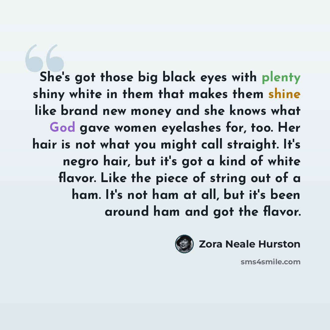 “She's got those big black eyes with plenty shiny white in them that makes them shine like brand new money and she knows what God gave women eyelashes for, too. Her hair is not what you might call straight. It's negro hair, but it's got a kind of white flavor. Like the piece of string out of a ham…” quote by Zora Neale Hurston