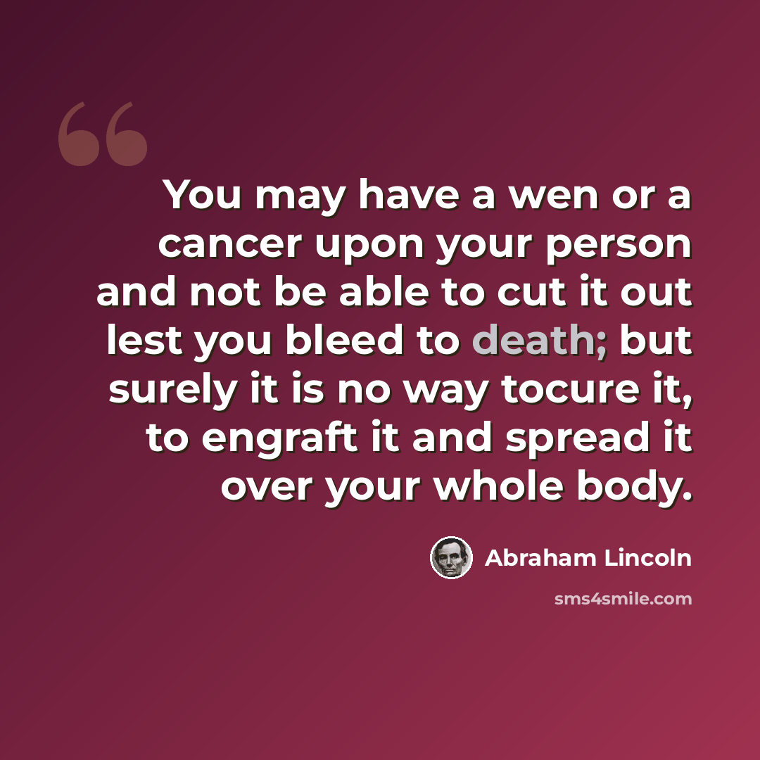 “You may have a wen or a cancer upon your person and not be able to cut it out lest you bleed to death; but surely it is no way tocure it, to engraft it and spread it over your whole body.” quote by Abraham Lincoln