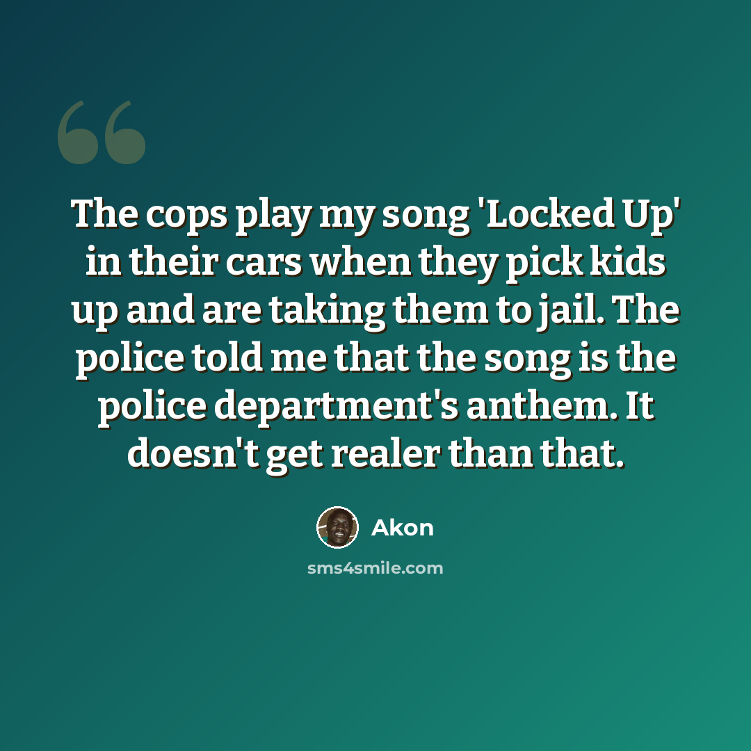 “The cops play my song 'Locked Up' in their cars when they pick kids up and are taking them to jail. The police told me that the song is the police department's anthem. It doesn't get realer than that.” quote by Akon