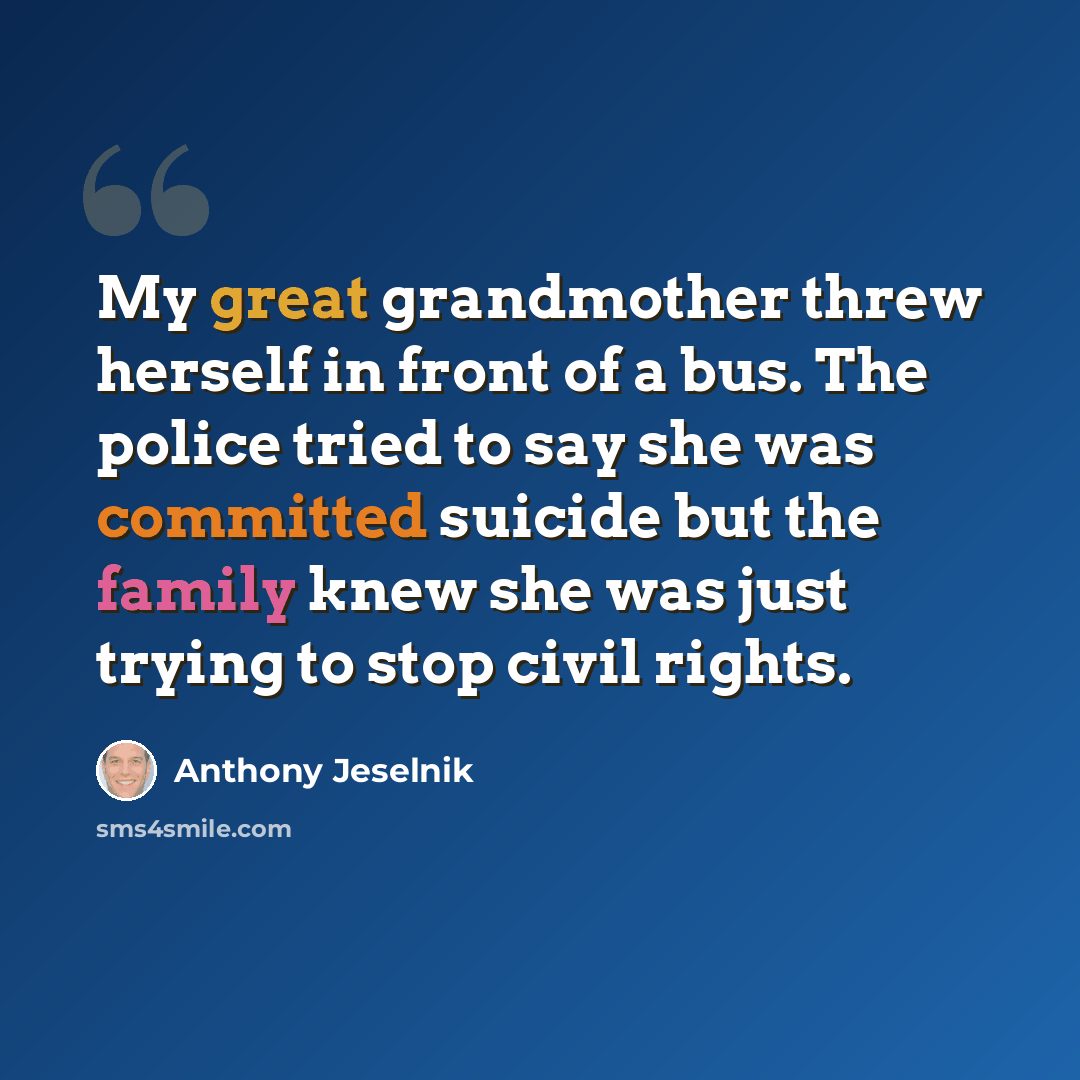 “My great grandmother threw herself in front of a bus. The police tried to say she was committed suicide but the family knew she was just trying to stop civil rights.” quote by Anthony Jeselnik