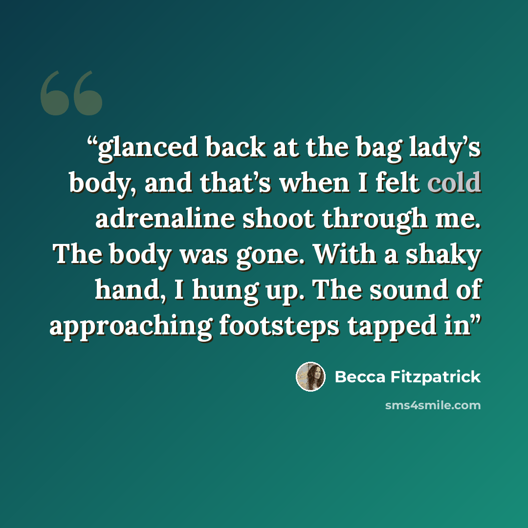 “glanced back at the bag lady’s body, and that’s when I felt cold adrenaline shoot through me. The body was gone. With a shaky hand, I hung up. The sound of approaching footsteps tapped in” quote by Becca Fitzpatrick