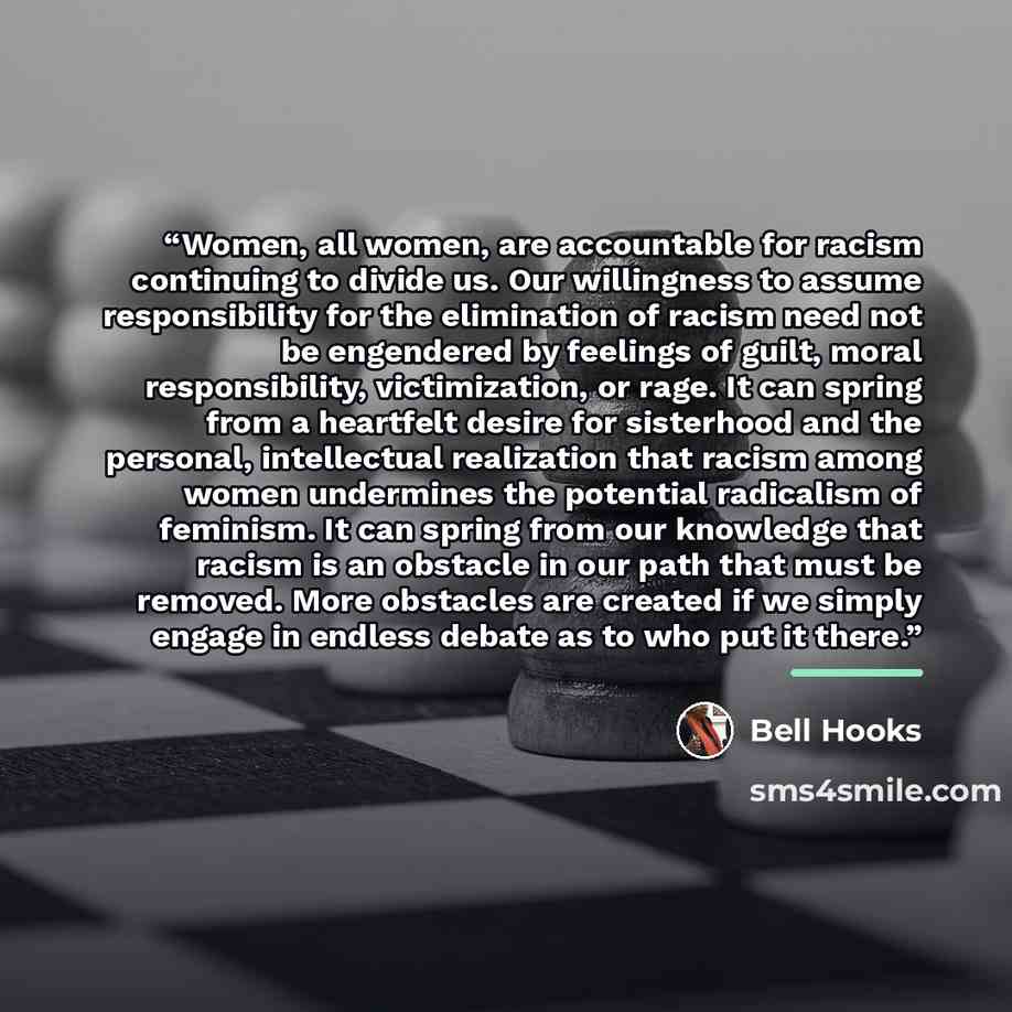 “Women, all women, are accountable for racism continuing to divide us. Our willingness to assume responsibility for the elimination of racism need not be engendered by feelings of guilt, moral responsibility, victimization, or rage. It can spring from a heartfelt desire for sisterhood and the…” quote by bell hooks