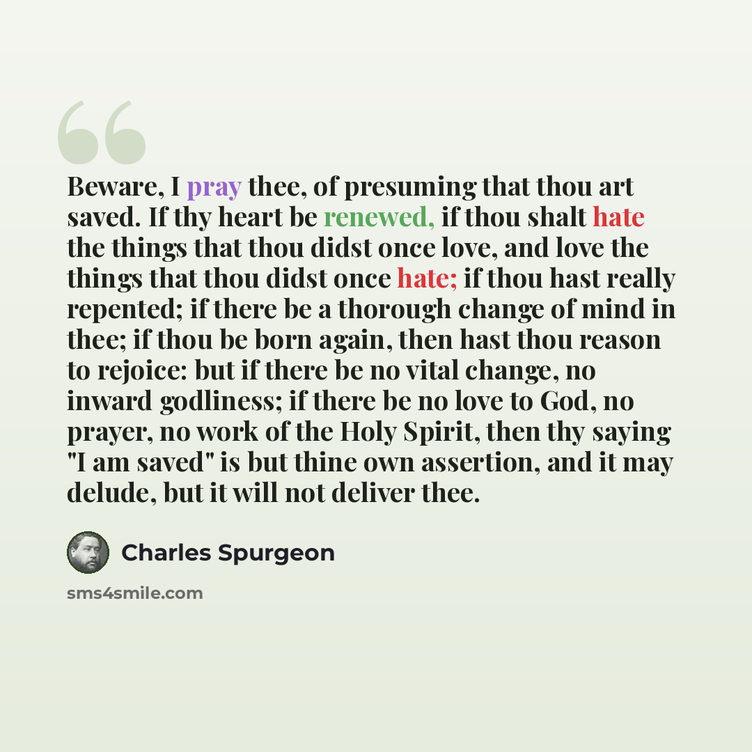 “Beware, I pray thee, of presuming that thou art saved. If thy heart be renewed, if thou shalt hate the things that thou didst once love, and love the things that thou didst once hate; if thou hast really repented; if there be a thorough change of mind in thee; if thou be born again, then hast thou…” quote by Charles Spurgeon