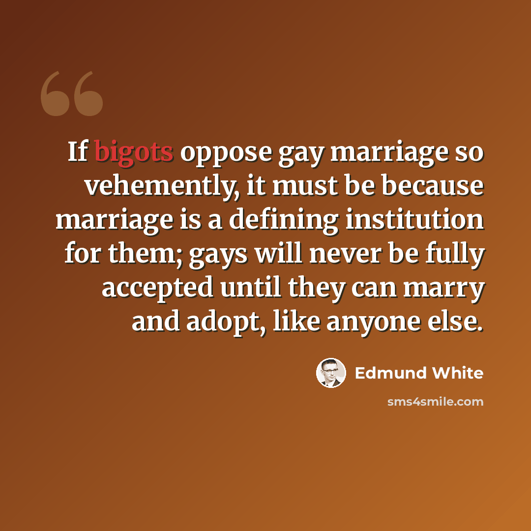 “If bigots oppose gay marriage so vehemently, it must be because marriage is a defining institution for them; gays will never be fully accepted until they can marry and adopt, like anyone else.” quote by Edmund White