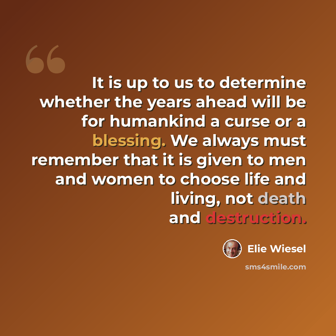 “It is up to us to determine whether the years ahead will be for humankind a curse or a blessing. We always must remember that it is given to men and women to choose life and living, not death and destruction.” quote by Elie Wiesel