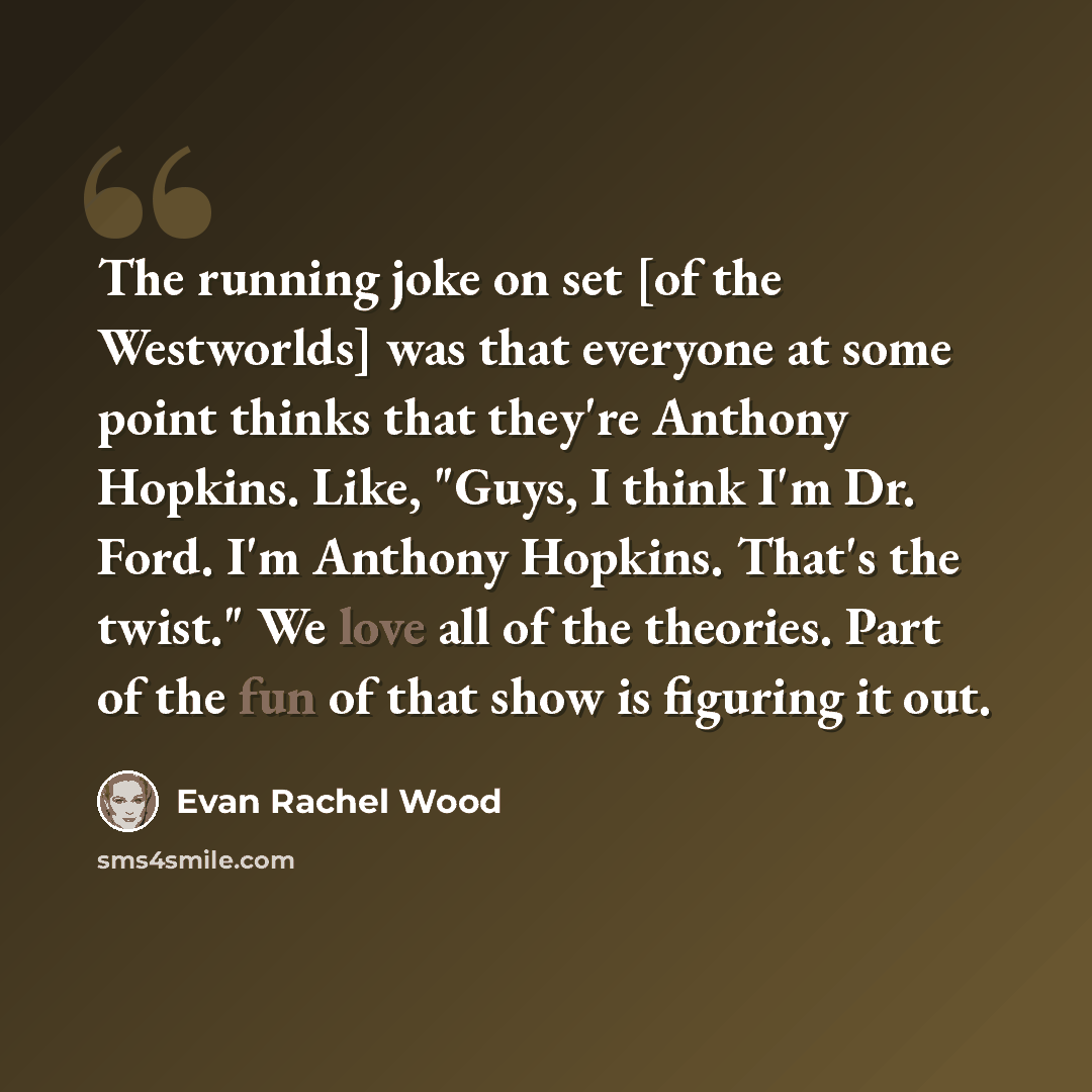 “The running joke on set [of the Westworlds] was that everyone at some point thinks that they're Anthony Hopkins. Like, "Guys, I think I'm Dr. Ford. I'm Anthony Hopkins. That's the twist." We love all of the theories. Part of the fun of that show is figuring it out.” quote by Evan Rachel Wood