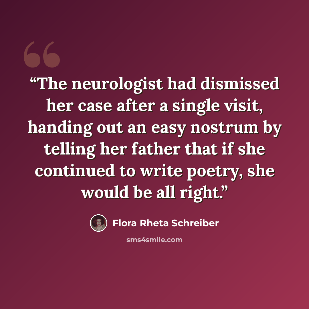 “The neurologist had dismissed her case after a single visit, handing out an easy nostrum by telling her father that if she continued to write poetry, she would be all right.” quote by Flora Rheta Schreiber