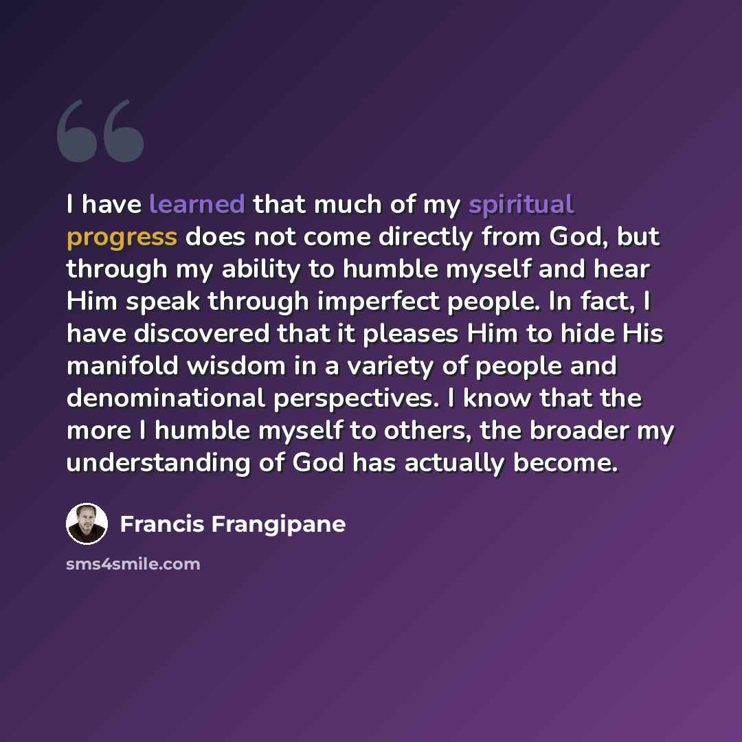 “I have learned that much of my spiritual progress does not come directly from God, but through my ability to humble myself and hear Him speak through imperfect people. In fact, I have discovered that it pleases Him to hide His manifold wisdom in a variety of people and denominational perspectives…” quote by Francis Frangipane