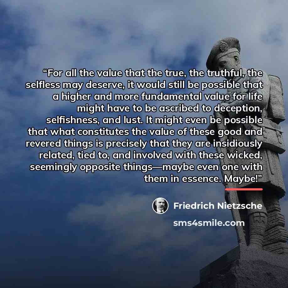 “For all the value that the true, the truthful, the selfless may deserve, it would still be possible that a higher and more fundamental value for life might have to be ascribed to deception, selfishness, and lust. It might even be possible that what constitutes the value of these good and revered…” quote by Friedrich Nietzsche