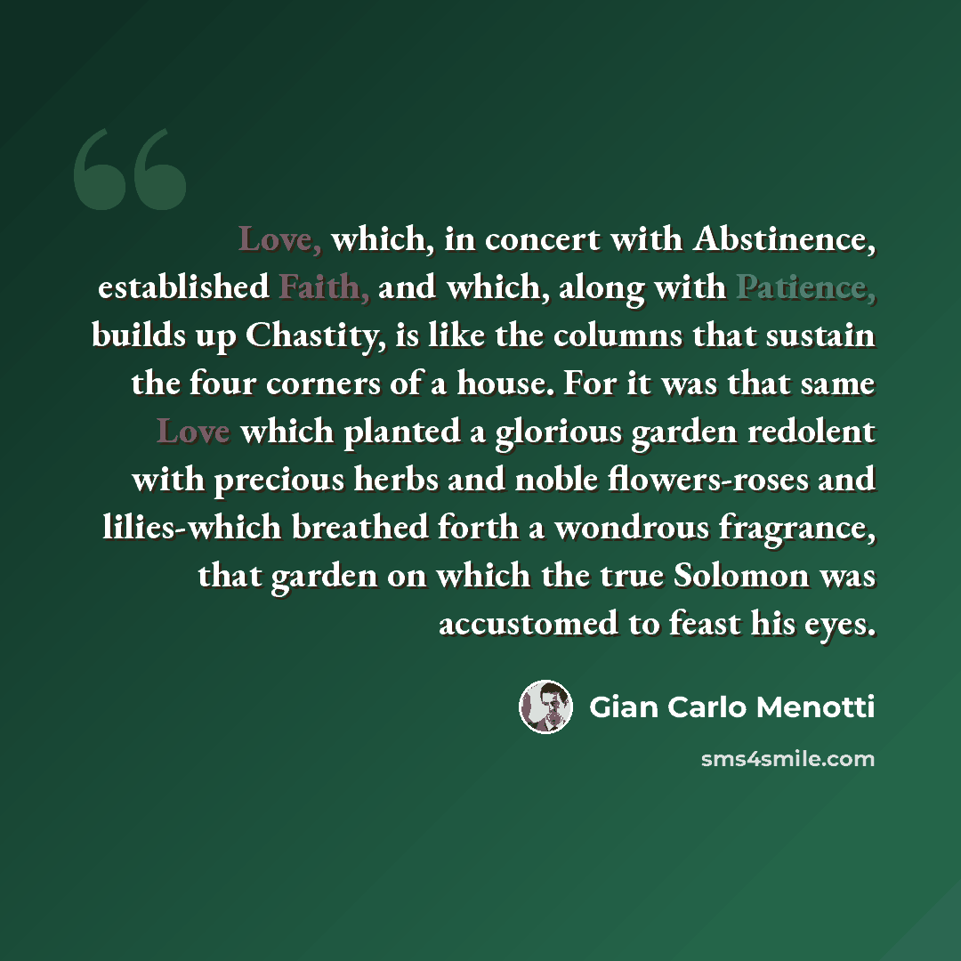 “Love, which, in concert with Abstinence, established Faith, and which, along with Patience, builds up Chastity, is like the columns that sustain the four corners of a house. For it was that same Love which planted a glorious garden redolent with precious herbs and noble flowers-roses and…” quote by Gian Carlo Menotti