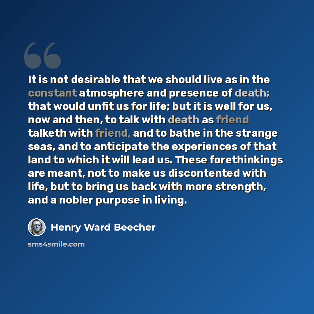 “It is not desirable that we should live as in the constant atmosphere and presence of death; that would unfit us for life; but it is well for us, now and then, to talk with death as friend talketh with friend, and to bathe in the strange seas, and to anticipate the experiences of that land to…” quote by Henry Ward Beecher
